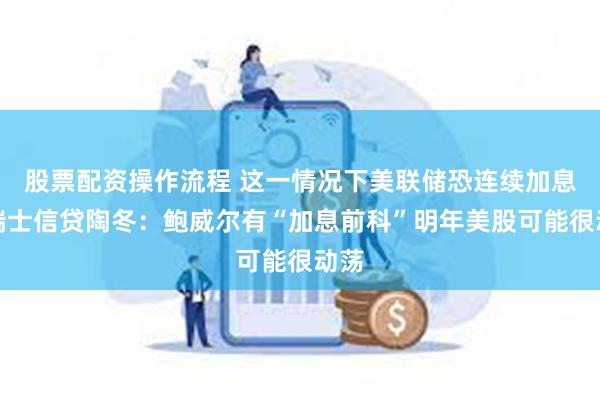 股票配资操作流程 这一情况下美联储恐连续加息！瑞士信贷陶冬：鲍威尔有“加息前科”明年美股可能很动荡