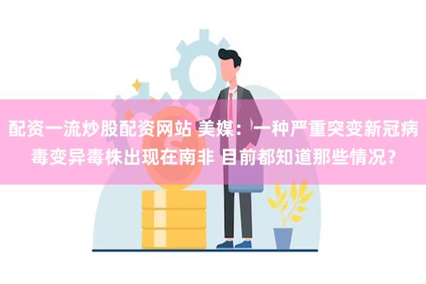 配资一流炒股配资网站 美媒：一种严重突变新冠病毒变异毒株出现在南非 目前都知道那些情况？