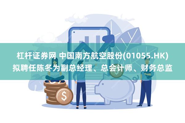 杠杆证券网 中国南方航空股份(01055.HK)拟聘任陈冬为副总经理、总会计师、财务总监