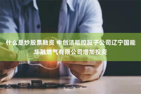 什么是炒股票融资 中创洁能控股子公司辽宁国能华融燃气有限公司增加投资