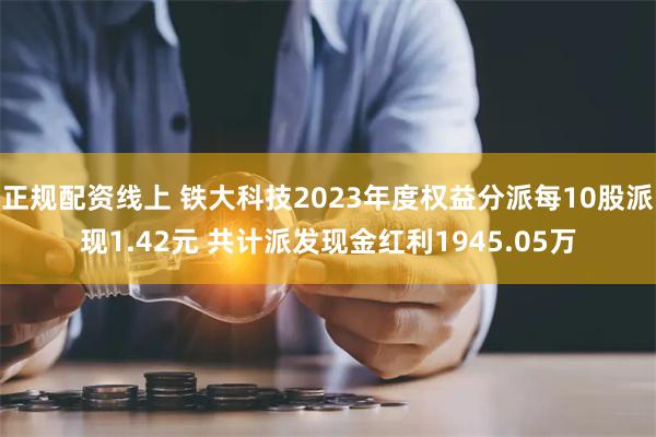 正规配资线上 铁大科技2023年度权益分派每10股派现1.42元 共计派发现金红利1945.05万