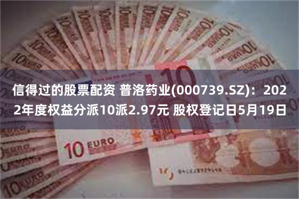 信得过的股票配资 普洛药业(000739.SZ)：2022年度权益分派10派2.97元 股权登记日5月19日