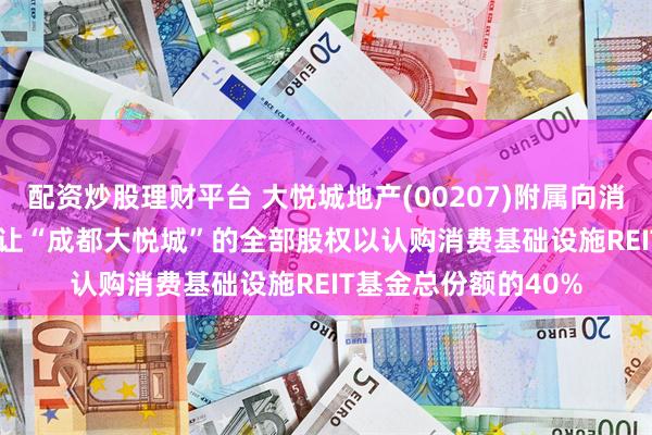 配资炒股理财平台 大悦城地产(00207)附属向消费基础设施REIT 转让“成都大悦城”的全部股权以认购消费基础设施REIT基金总份额的40%