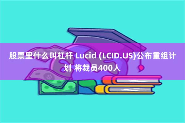 股票里什么叫杠杆 Lucid (LCID.US)公布重组计划 将裁员400人