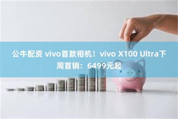 公牛配资 vivo首款相机！vivo X100 Ultra下周首销：6499元起