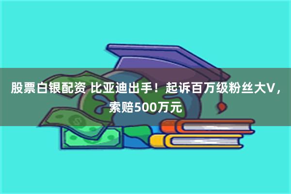 股票白银配资 比亚迪出手！起诉百万级粉丝大V，索赔500万元