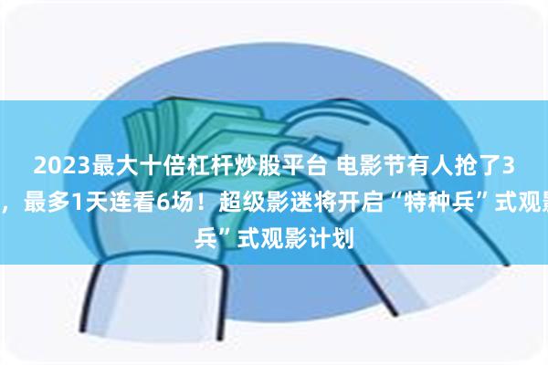 2023最大十倍杠杆炒股平台 电影节有人抢了30张票，最多1天连看6场！超级影迷将开启“特种兵”式观影计划