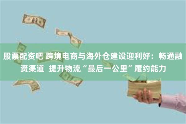 股票配资吧 跨境电商与海外仓建设迎利好：畅通融资渠道  提升物流“最后一公里”履约能力