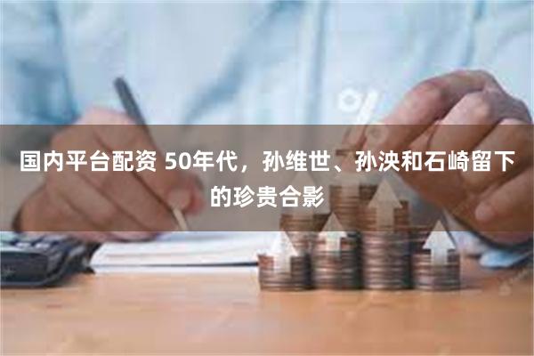 国内平台配资 50年代，孙维世、孙泱和石崎留下的珍贵合影