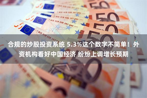 合规的炒股投资系统 5.3%这个数字不简单！外资机构看好中国经济 纷纷上调增长预期