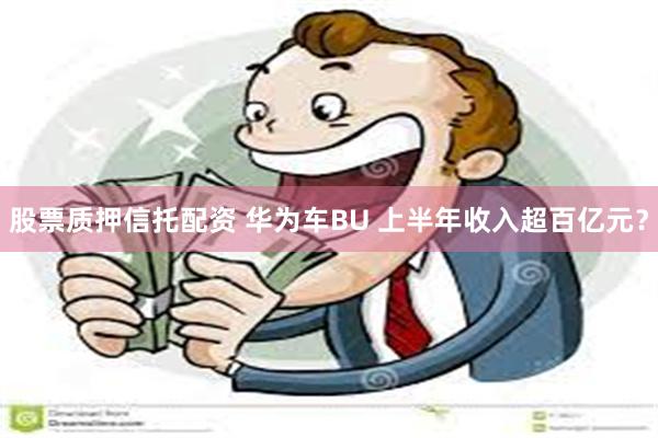 股票质押信托配资 华为车BU 上半年收入超百亿元？