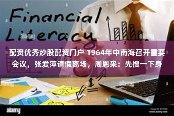 配资优秀炒股配资门户 1964年中南海召开重要会议，张爱萍请假离场，周恩来：先搜一下身