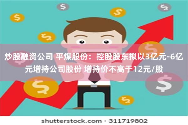 炒股融资公司 平煤股份：控股股东拟以3亿元-6亿元增持公司股份 增持价不高于12元/股