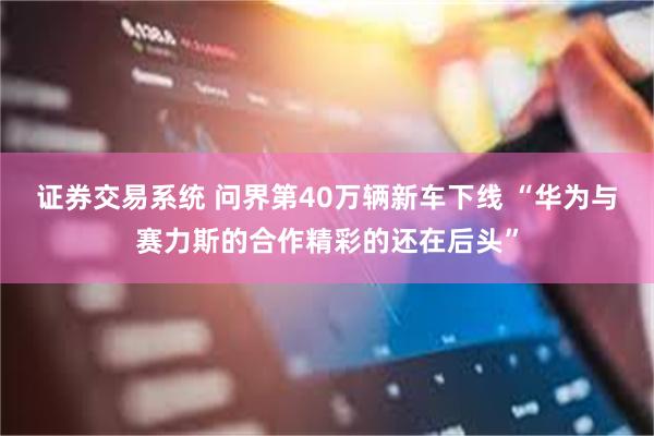 证券交易系统 问界第40万辆新车下线 “华为与赛力斯的合作精彩的还在后头”