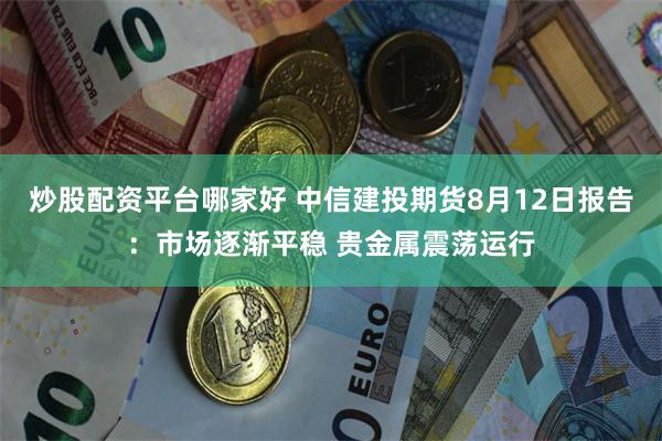 炒股配资平台哪家好 中信建投期货8月12日报告：市场逐渐平稳 贵金属震荡运行