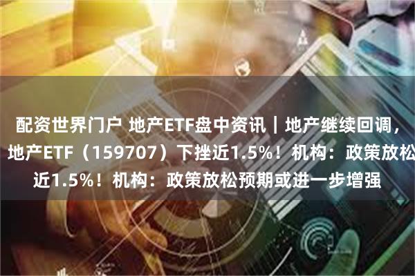 配资世界门户 地产ETF盘中资讯｜地产继续回调，华发股份领跌3%，地产ETF（159707）下挫近1.5%！机构：政策放松预期或进一步增强