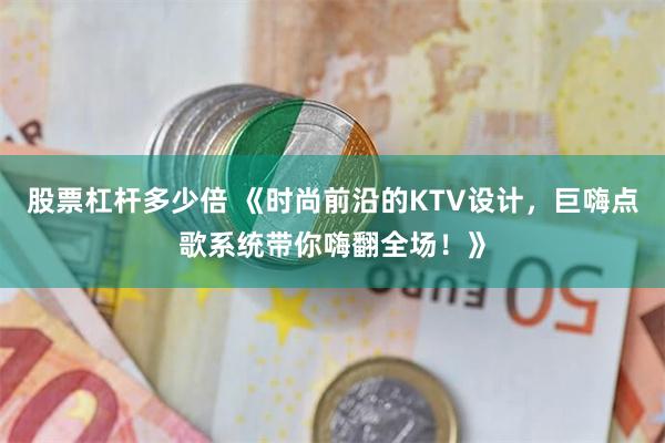 股票杠杆多少倍 《时尚前沿的KTV设计，巨嗨点歌系统带你嗨翻全场！》