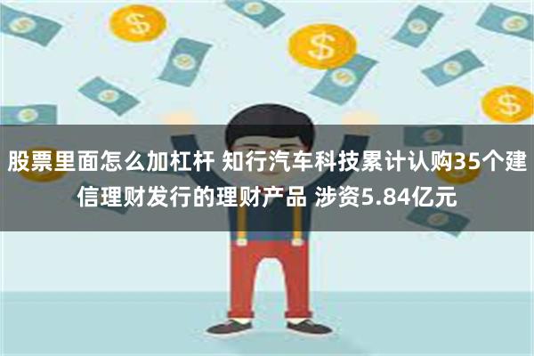 股票里面怎么加杠杆 知行汽车科技累计认购35个建信理财发行的理财产品 涉资5.84亿元