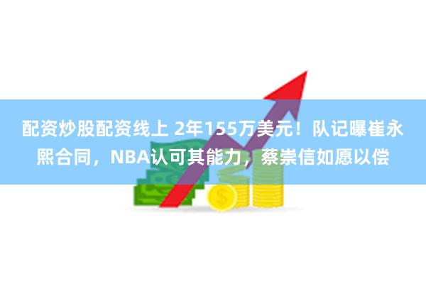 配资炒股配资线上 2年155万美元！队记曝崔永熙合同，NBA认可其能力，蔡崇信如愿以偿