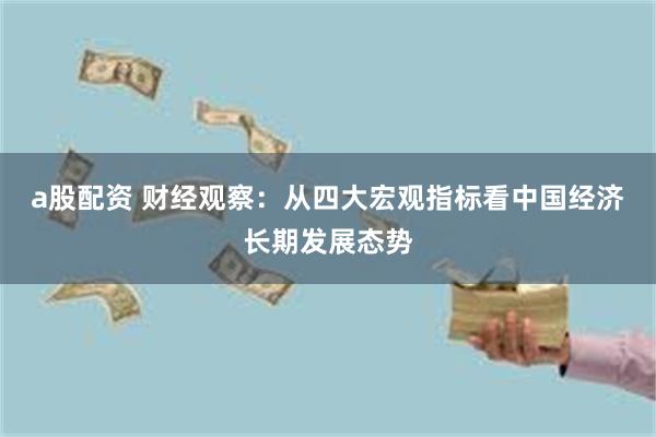 a股配资 财经观察：从四大宏观指标看中国经济长期发展态势