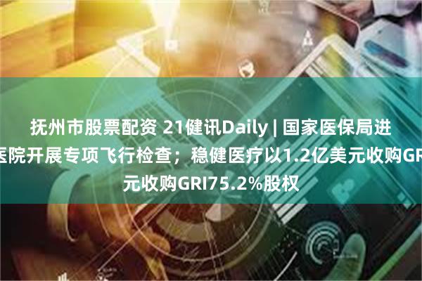 抚州市股票配资 21健讯Daily | 国家医保局进驻无锡虹桥医院开展专项飞行检查；稳健医疗以1.2亿美元收购GRI75.2%股权