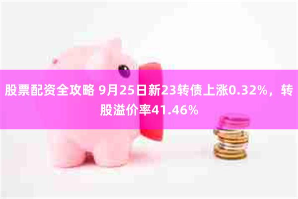 股票配资全攻略 9月25日新23转债上涨0.32%，转股溢价率41.46%