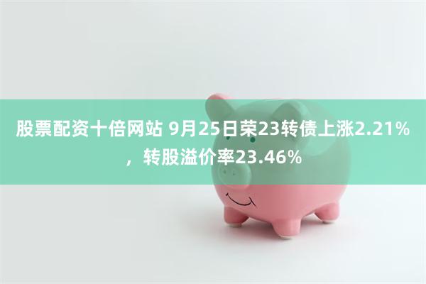 股票配资十倍网站 9月25日荣23转债上涨2.21%，转股溢价率23.46%