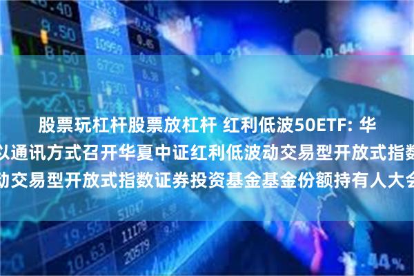 股票玩杠杆股票放杠杆 红利低波50ETF: 华夏基金管理有限公司关于以通讯方式召开华夏中证红利低波动交易型开放式指数证券投资基金基金份额持有人大会的公告