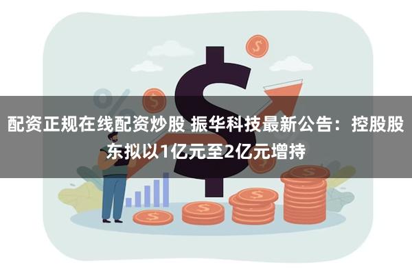 配资正规在线配资炒股 振华科技最新公告：控股股东拟以1亿元至2亿元增持