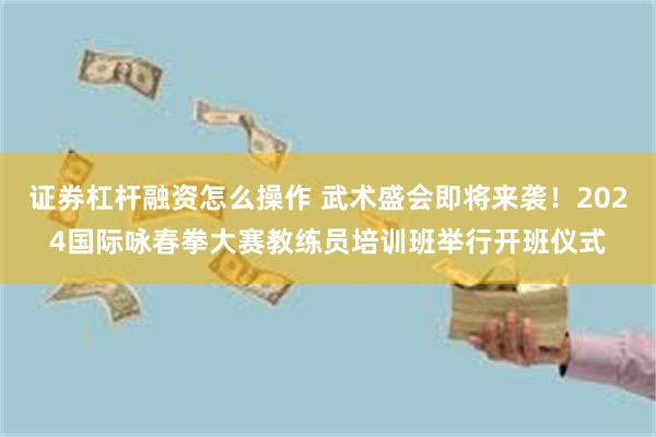 证券杠杆融资怎么操作 武术盛会即将来袭！2024国际咏春拳大赛教练员培训班举行开班仪式