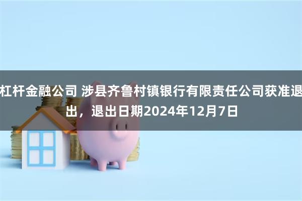 杠杆金融公司 涉县齐鲁村镇银行有限责任公司获准退出，退出日期2024年12月7日