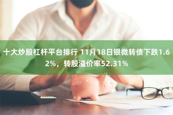 十大炒股杠杆平台排行 11月18日银微转债下跌1.62%，转股溢价率52.31%