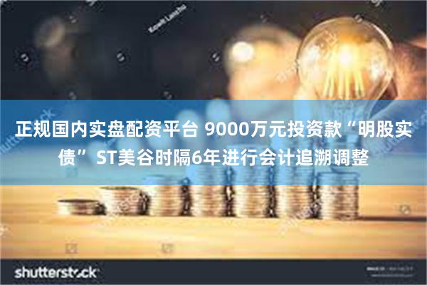 正规国内实盘配资平台 9000万元投资款“明股实债” ST美谷时隔6年进行会计追溯调整