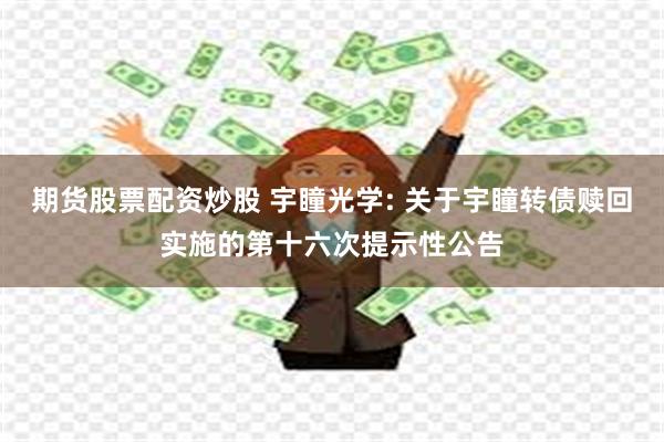 期货股票配资炒股 宇瞳光学: 关于宇瞳转债赎回实施的第十六次提示性公告