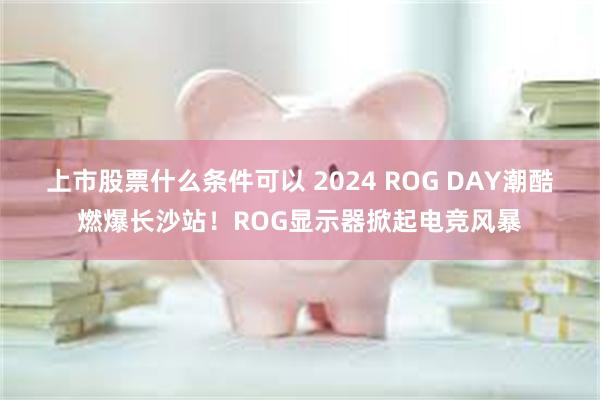 上市股票什么条件可以 2024 ROG DAY潮酷燃爆长沙站！ROG显示器掀起电竞风暴