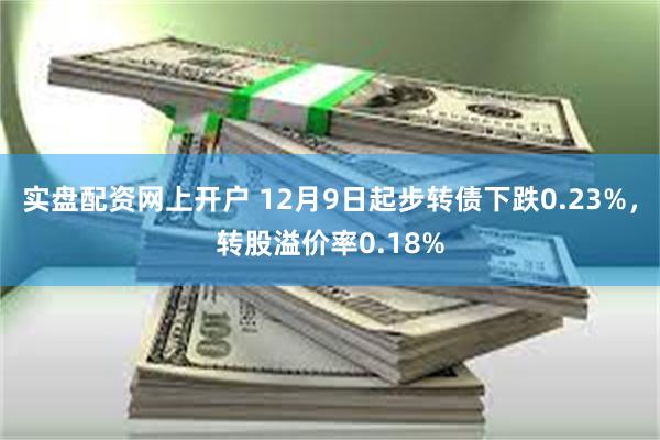 实盘配资网上开户 12月9日起步转债下跌0.23%，转股溢价率0.18%