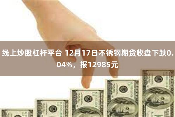 线上炒股杠杆平台 12月17日不锈钢期货收盘下跌0.04%，报12985元