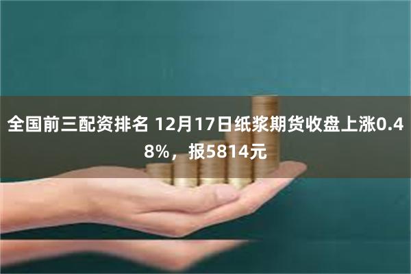 全国前三配资排名 12月17日纸浆期货收盘上涨0.48%，报5814元