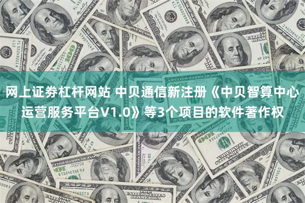 网上证劵杠杆网站 中贝通信新注册《中贝智算中心运营服务平台V1.0》等3个项目的软件著作权