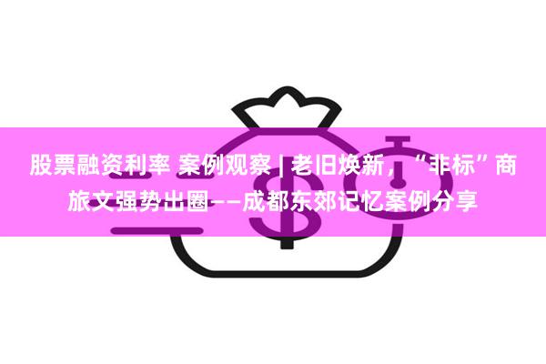 股票融资利率 案例观察 | 老旧焕新，“非标”商旅文强势出圈——成都东郊记忆案例分享