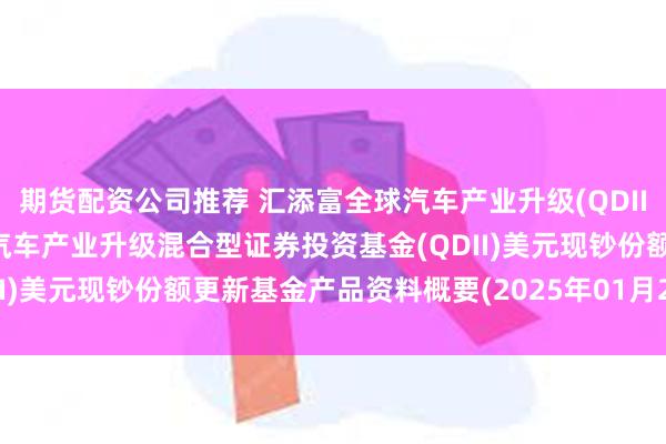 期货配资公司推荐 汇添富全球汽车产业升级(QDII)美元现钞: 汇添富全球汽车产业升级混合型证券投资基金(QDII)美元现钞份额更新基金产品资料概要(2025年01月27日更新)