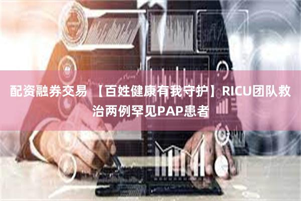 配资融券交易 【百姓健康有我守护】RICU团队救治两例罕见PAP患者