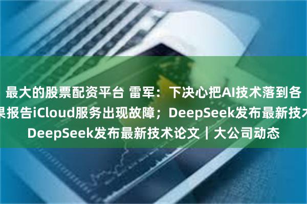 最大的股票配资平台 雷军：下决心把AI技术落到各个终端产品上；苹果报告iCloud服务出现故障；DeepSeek发布最新技术论文｜大公司动态