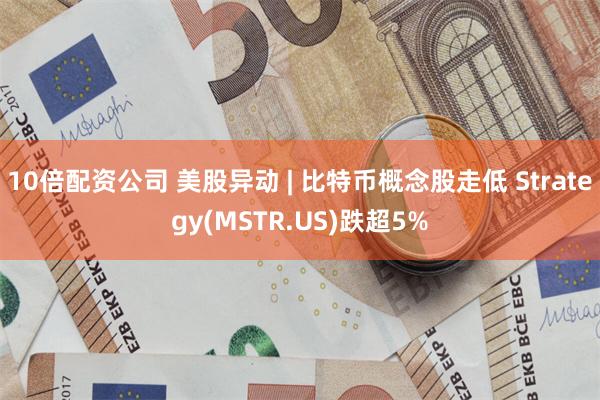 10倍配资公司 美股异动 | 比特币概念股走低 Strategy(MSTR.US)跌超5%