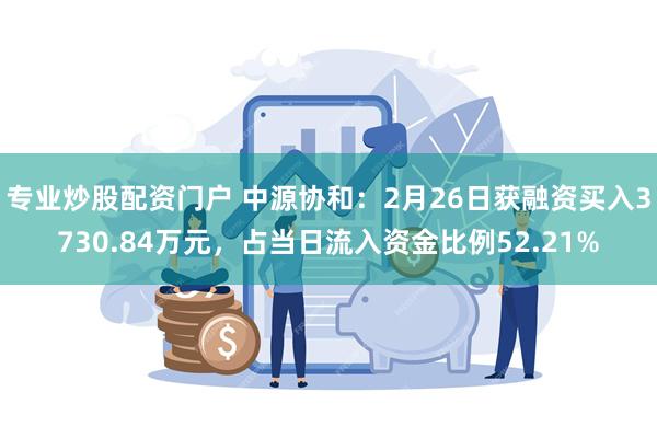 专业炒股配资门户 中源协和：2月26日获融资买入3730.84万元，占当日流入资金比例52.21%